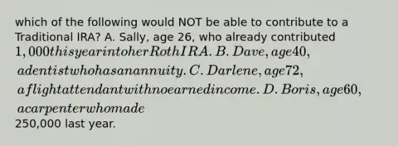 which of the following would NOT be able to contribute to a Traditional IRA? A. Sally, age 26, who already contributed 1,000 this year into her Roth IRA. B. Dave, age 40, a dentist who has an annuity. C. Darlene, age 72, a flight attendant with no earned income. D. Boris, age 60, a carpenter who made250,000 last year.