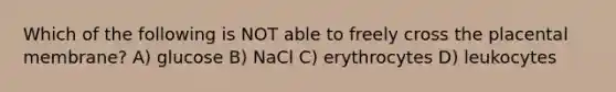 Which of the following is NOT able to freely cross the placental membrane? A) glucose B) NaCl C) erythrocytes D) leukocytes