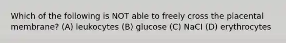 Which of the following is NOT able to freely cross the placental membrane? (A) leukocytes (B) glucose (C) NaCI (D) erythrocytes