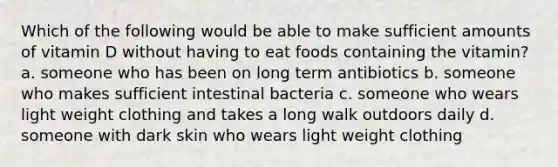 Which of the following would be able to make sufficient amounts of vitamin D without having to eat foods containing the vitamin? a. someone who has been on long term antibiotics b. someone who makes sufficient intestinal bacteria c. someone who wears light weight clothing and takes a long walk outdoors daily d. someone with dark skin who wears light weight clothing