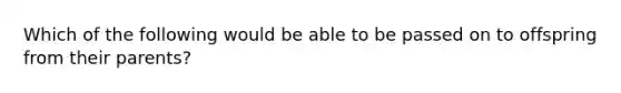 Which of the following would be able to be passed on to offspring from their parents?