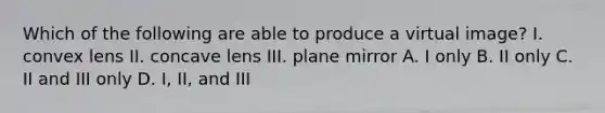 Which of the following are able to produce a virtual image? I. convex lens II. concave lens III. plane mirror A. I only B. II only C. II and III only D. I, II, and III