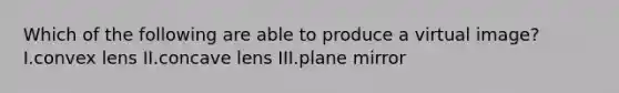 Which of the following are able to produce a virtual image? I.convex lens II.concave lens III.plane mirror