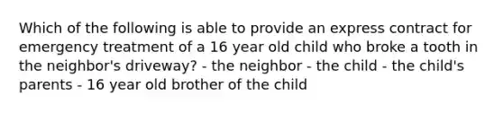 Which of the following is able to provide an express contract for emergency treatment of a 16 year old child who broke a tooth in the neighbor's driveway? - the neighbor - the child - the child's parents - 16 year old brother of the child