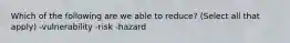 Which of the following are we able to reduce? (Select all that apply) -vulnerability -risk -hazard