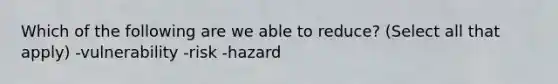 Which of the following are we able to reduce? (Select all that apply) -vulnerability -risk -hazard