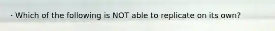 · Which of the following is NOT able to replicate on its own?