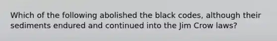 Which of the following abolished the black codes, although their sediments endured and continued into the Jim Crow laws?