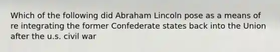 Which of the following did Abraham Lincoln pose as a means of re integrating the former Confederate states back into the Union after the u.s. civil war