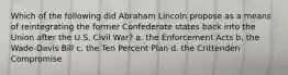 Which of the following did Abraham Lincoln propose as a means of reintegrating the former Confederate states back into the Union after the U.S. Civil War? a. the Enforcement Acts b. the Wade-Davis Bill c. the Ten Percent Plan d. the Crittenden Compromise