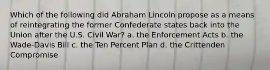 Which of the following did Abraham Lincoln propose as a means of reintegrating the former Confederate states back into the Union after the U.S. Civil War? a. the Enforcement Acts b. the Wade-Davis Bill c. the Ten Percent Plan d. the Crittenden Compromise