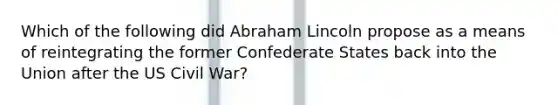 Which of the following did Abraham Lincoln propose as a means of reintegrating the former Confederate States back into the Union after the US Civil War?