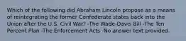 Which of the following did Abraham Lincoln propose as a means of reintegrating the former Confederate states back into the Union after the U.S. Civil War? -The Wade-Davis Bill -The Ten Percent Plan -The Enforcement Acts -No answer text provided.