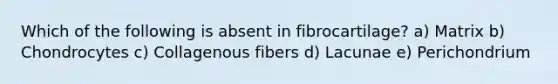 Which of the following is absent in fibrocartilage? a) Matrix b) Chondrocytes c) Collagenous fibers d) Lacunae e) Perichondrium