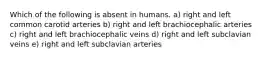 Which of the following is absent in humans. a) right and left common carotid arteries b) right and left brachiocephalic arteries c) right and left brachiocephalic veins d) right and left subclavian veins e) right and left subclavian arteries