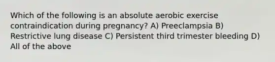 Which of the following is an absolute aerobic exercise contraindication during pregnancy? A) Preeclampsia B) Restrictive lung disease C) Persistent third trimester bleeding D) All of the above