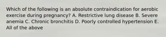 Which of the following is an absolute contraindication for aerobic exercise during pregnancy? A. Restrictive lung disease B. Severe anemia C. Chronic bronchitis D. Poorly controlled hypertension E. All of the above