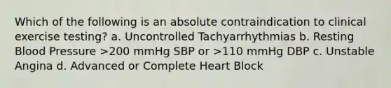 Which of the following is an absolute contraindication to clinical exercise testing? a. Uncontrolled Tachyarrhythmias b. Resting Blood Pressure >200 mmHg SBP or >110 mmHg DBP c. Unstable Angina d. Advanced or Complete Heart Block