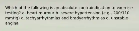 Which of the following is an absolute contraindication to exercise testing? a. heart murmur b. severe hypertension (e.g., 200/110 mmHg) c. tachyarrhythmias and bradyarrhythmias d. unstable angina