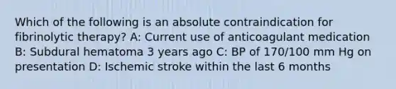 Which of the following is an absolute contraindication for fibrinolytic therapy? A: Current use of anticoagulant medication B: Subdural hematoma 3 years ago C: BP of 170/100 mm Hg on presentation D: Ischemic stroke within the last 6 months