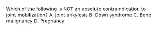 Which of the following is NOT an absolute contraindication to joint mobilization? A. Joint ankylosis B. Down syndrome C. Bone malignancy D. Pregnancy