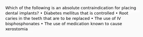 Which of the following is an absolute contraindication for placing dental implants? • Diabetes mellitus that is controlled • Root caries in the teeth that are to be replaced • The use of IV bisphosphonates • The use of medication known to cause xerostomia