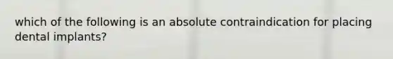 which of the following is an absolute contraindication for placing dental implants?