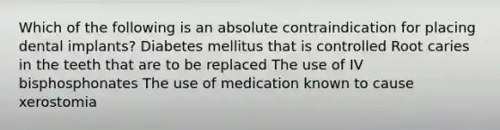 Which of the following is an absolute contraindication for placing dental implants? Diabetes mellitus that is controlled Root caries in the teeth that are to be replaced The use of IV bisphosphonates The use of medication known to cause xerostomia