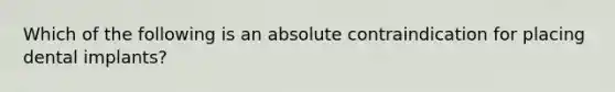 Which of the following is an absolute contraindication for placing dental implants?