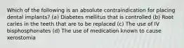 Which of the following is an absolute contraindication for placing dental implants? (a) Diabetes mellitus that is controlled (b) Root caries in the teeth that are to be replaced (c) The use of IV bisphosphonates (d) The use of medication known to cause xerostomia