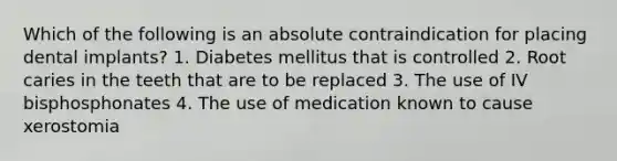 Which of the following is an absolute contraindication for placing dental implants? 1. Diabetes mellitus that is controlled 2. Root caries in the teeth that are to be replaced 3. The use of IV bisphosphonates 4. The use of medication known to cause xerostomia