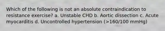 Which of the following is not an absolute contraindication to resistance exercise? a. Unstable CHD b. Aortic dissection c. Acute myocarditis d. Uncontrolled hypertension (>160/100 mmHg)