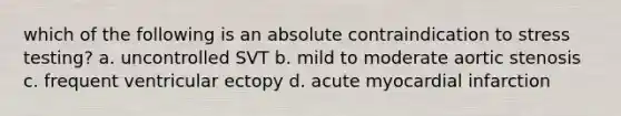 which of the following is an absolute contraindication to stress testing? a. uncontrolled SVT b. mild to moderate aortic stenosis c. frequent ventricular ectopy d. acute myocardial infarction