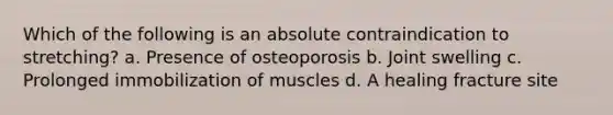 Which of the following is an absolute contraindication to stretching? a. Presence of osteoporosis b. Joint swelling c. Prolonged immobilization of muscles d. A healing fracture site