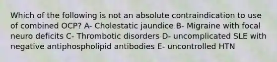 Which of the following is not an absolute contraindication to use of combined OCP? A- Cholestatic jaundice B- Migraine with focal neuro deficits C- Thrombotic disorders D- uncomplicated SLE with negative antiphospholipid antibodies E- uncontrolled HTN