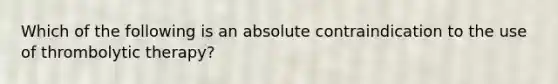 Which of the following is an absolute contraindication to the use of thrombolytic therapy?