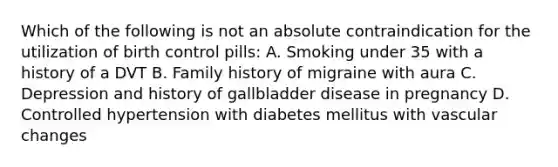 Which of the following is not an absolute contraindication for the utilization of birth control pills: A. Smoking under 35 with a history of a DVT B. Family history of migraine with aura C. Depression and history of gallbladder disease in pregnancy D. Controlled hypertension with diabetes mellitus with vascular changes