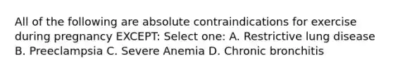 All of the following are absolute contraindications for exercise during pregnancy EXCEPT: Select one: A. Restrictive lung disease B. Preeclampsia C. Severe Anemia D. Chronic bronchitis