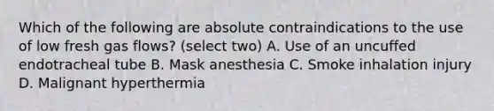 Which of the following are absolute contraindications to the use of low fresh gas flows? (select two) A. Use of an uncuffed endotracheal tube B. Mask anesthesia C. Smoke inhalation injury D. Malignant hyperthermia