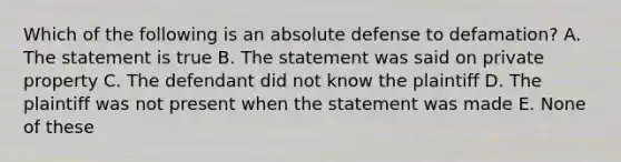 Which of the following is an absolute defense to defamation? A. The statement is true B. The statement was said on private property C. The defendant did not know the plaintiff D. The plaintiff was not present when the statement was made E. None of these