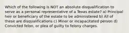 Which of the following is NOT an absolute disqualification to serve as a personal representative of a Texas estate? a) Principal heir or beneficiary of the estate to be administered b) All of these are disqualifications c) Minor or incapacitated person d) Convicted felon, or plea of guilty to felony charges.