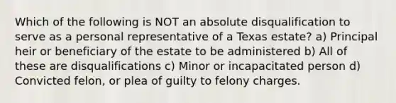 Which of the following is NOT an absolute disqualification to serve as a personal representative of a Texas estate? a) Principal heir or beneficiary of the estate to be administered b) All of these are disqualifications c) Minor or incapacitated person d) Convicted felon, or plea of guilty to felony charges.