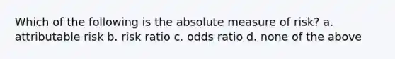 Which of the following is the absolute measure of risk? a. attributable risk b. risk ratio c. odds ratio d. none of the above