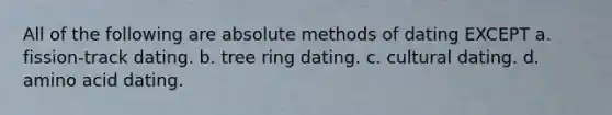 All of the following are absolute methods of dating EXCEPT a. fission-track dating. b. tree ring dating. c. cultural dating. d. amino acid dating.