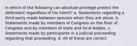 In which of the following can absolute privilege protect the defendant regardless of his intent? a. Statements regarding a third party made between spouses when they are alone. b. Statements made by members of Congress on the floor of Congress and by members of state and local bodies. c. Statements made by participants in a judicial proceeding regarding that proceeding. d. All of these are correct