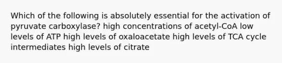 Which of the following is absolutely essential for the activation of pyruvate carboxylase? high concentrations of acetyl-CoA low levels of ATP high levels of oxaloacetate high levels of TCA cycle intermediates high levels of citrate