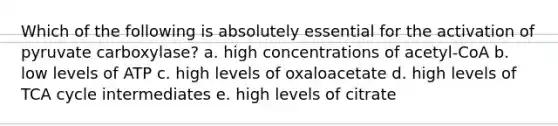 Which of the following is absolutely essential for the activation of pyruvate carboxylase? a. high concentrations of acetyl-CoA b. low levels of ATP c. high levels of oxaloacetate d. high levels of TCA cycle intermediates e. high levels of citrate