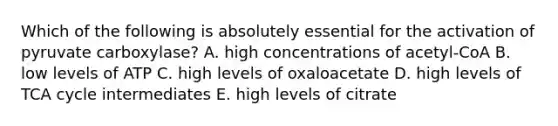 Which of the following is absolutely essential for the activation of pyruvate carboxylase? A. high concentrations of acetyl-CoA B. low levels of ATP C. high levels of oxaloacetate D. high levels of TCA cycle intermediates E. high levels of citrate