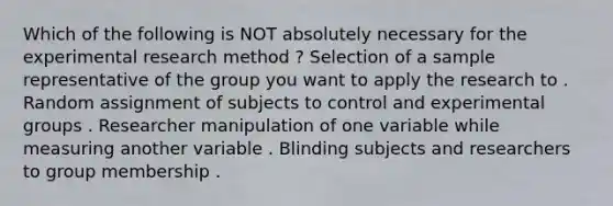 Which of the following is NOT absolutely necessary for the experimental research method ? Selection of a sample representative of the group you want to apply the research to . Random assignment of subjects to control and experimental groups . Researcher manipulation of one variable while measuring another variable . Blinding subjects and researchers to group membership .