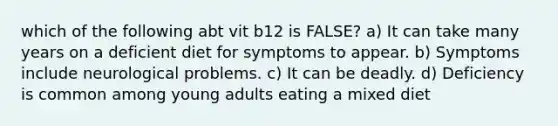 which of the following abt vit b12 is FALSE? a) It can take many years on a deficient diet for symptoms to appear. b) Symptoms include neurological problems. c) It can be deadly. d) Deficiency is common among young adults eating a mixed diet